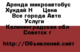 Аренда микроавтобус Хундай Н1  › Цена ­ 50 - Все города Авто » Услуги   . Калининградская обл.,Советск г.